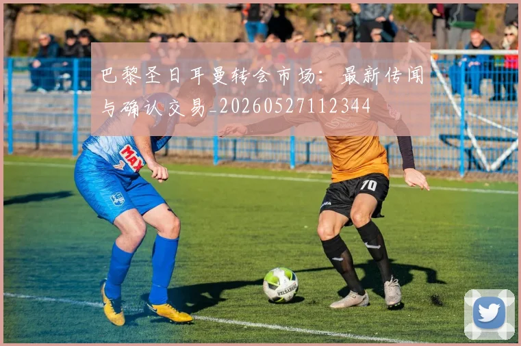 巴黎圣日耳曼转会市场：最新传闻与确认交易_20260527112344