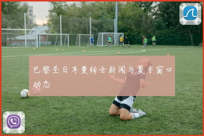 巴黎圣日耳曼转会新闻与夏季窗口动态